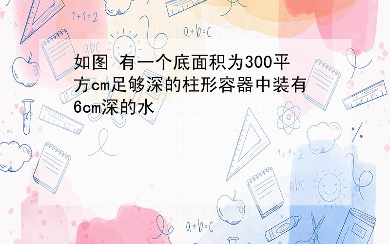 如图 有一个底面积为300平方cm足够深的柱形容器中装有6cm深的水