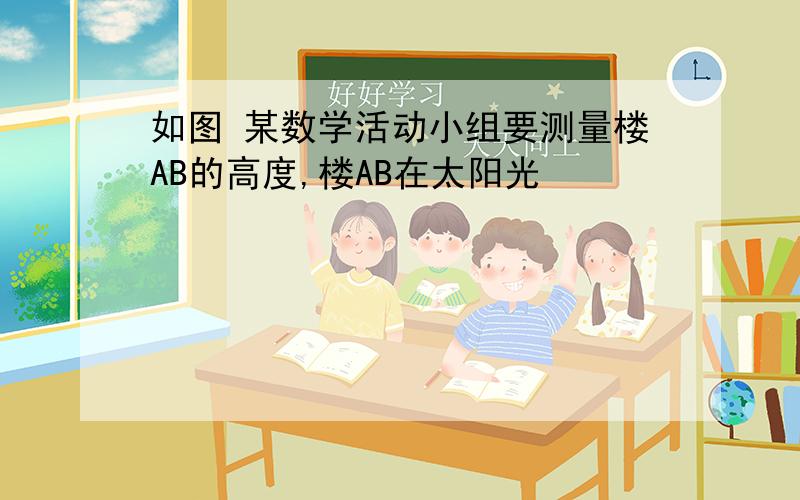 如图 某数学活动小组要测量楼AB的高度,楼AB在太阳光