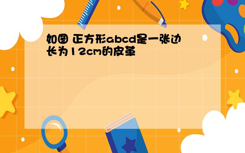 如图 正方形abcd是一张边长为12cm的皮革