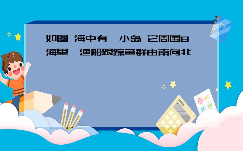 如图 海中有一小岛 它周围8海里,渔船跟踪鱼群由南向北