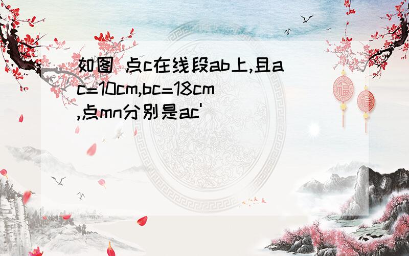 如图 点c在线段ab上,且ac=10cm,bc=18cm,点mn分别是ac'