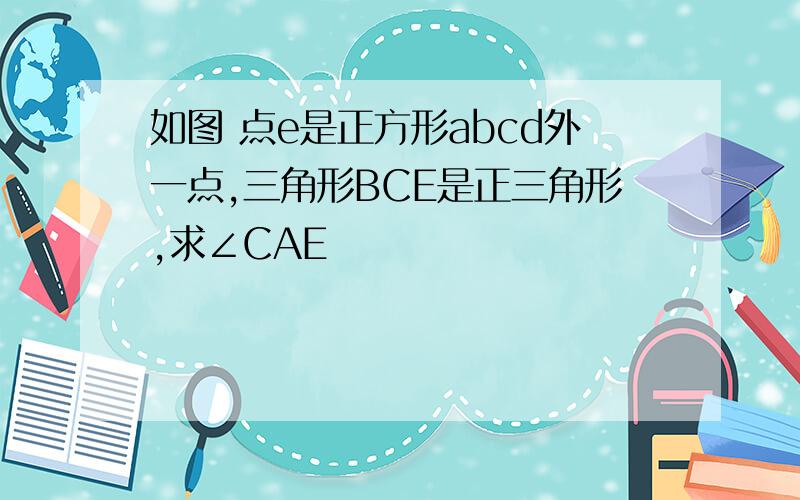 如图 点e是正方形abcd外一点,三角形BCE是正三角形,求∠CAE