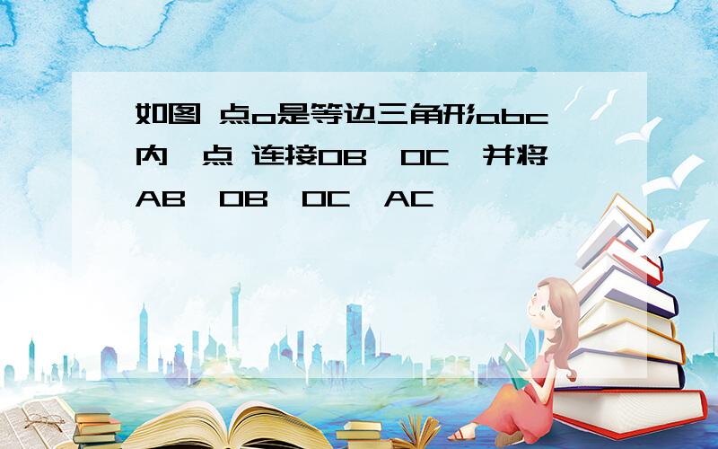 如图 点o是等边三角形abc内一点 连接OB,OC,并将AB,OB,OC,AC