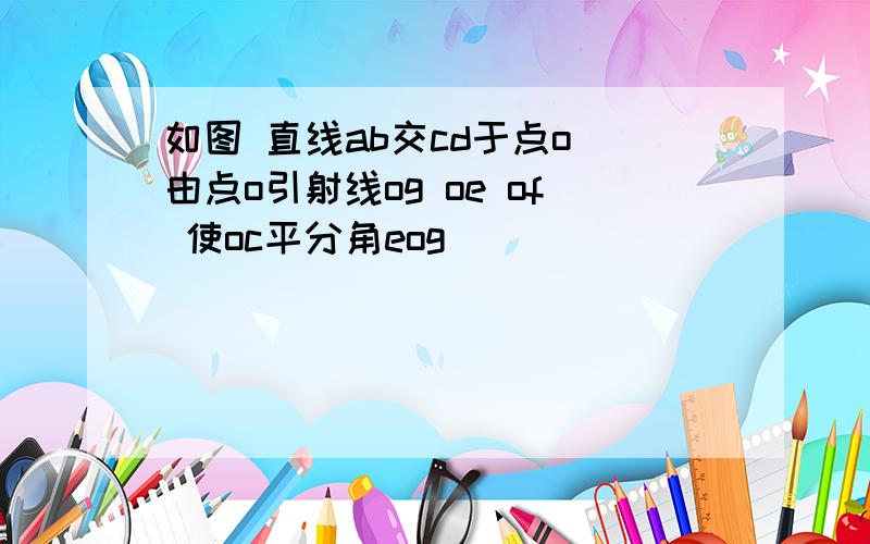 如图 直线ab交cd于点o 由点o引射线og oe of 使oc平分角eog