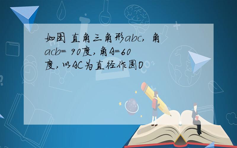 如图 直角三角形abc, 角acb= 90度,角A=60度,以AC为直径作圆O