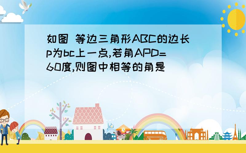 如图 等边三角形ABC的边长p为bc上一点,若角APD=60度,则图中相等的角是