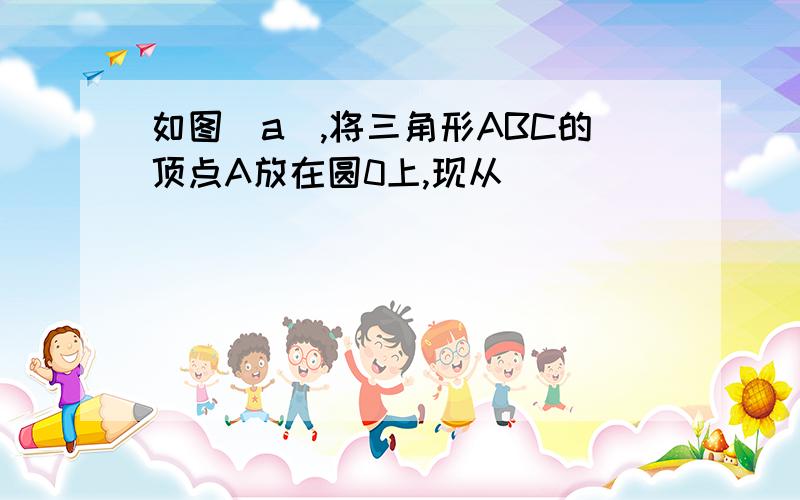 如图(a),将三角形ABC的顶点A放在圆0上,现从