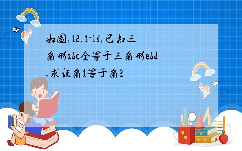 如图,12.1-15,已知三角形abc全等于三角形ebd,求证角1等于角2