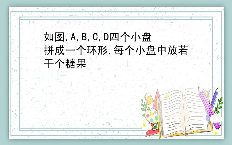 如图,A,B,C,D四个小盘拼成一个环形,每个小盘中放若干个糖果