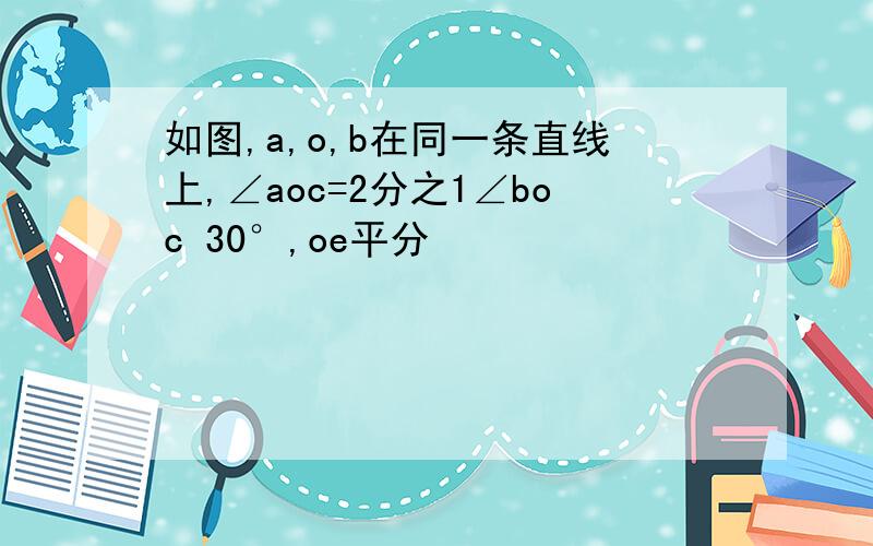 如图,a,o,b在同一条直线上,∠aoc=2分之1∠boc 30°,oe平分