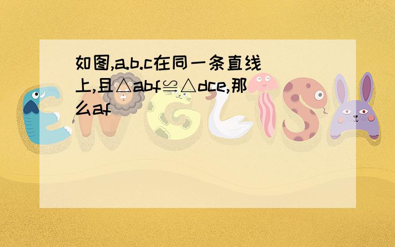 如图,a.b.c在同一条直线上,且△abf≌△dce,那么af