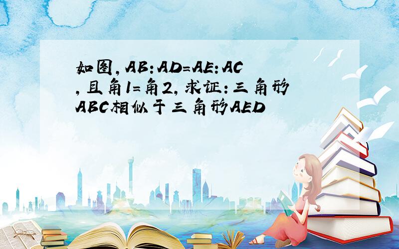 如图,AB:AD=AE:AC,且角1=角2,求证:三角形ABC相似于三角形AED