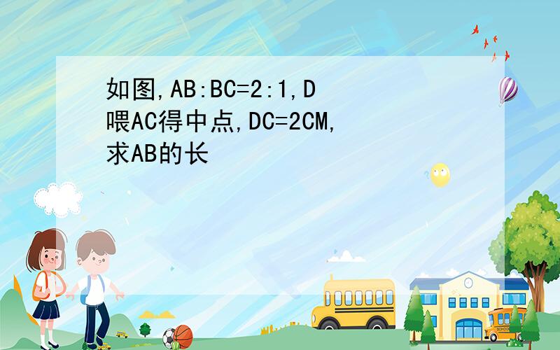 如图,AB:BC=2:1,D喂AC得中点,DC=2CM,求AB的长