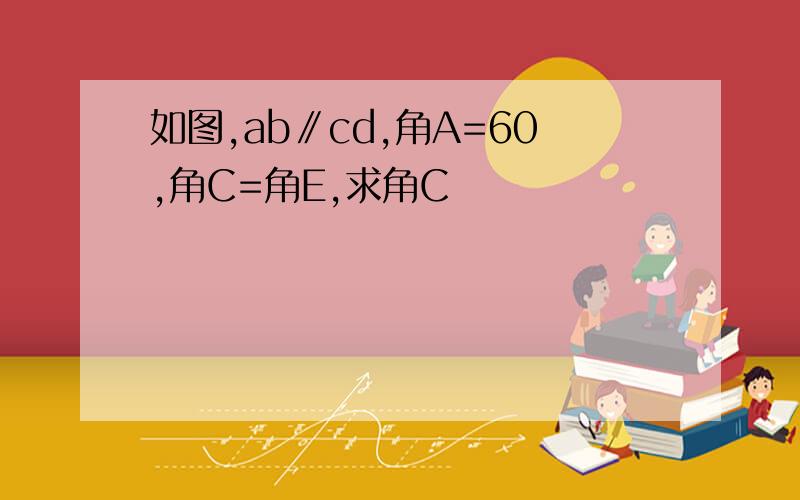 如图,ab∥cd,角A=60,角C=角E,求角C