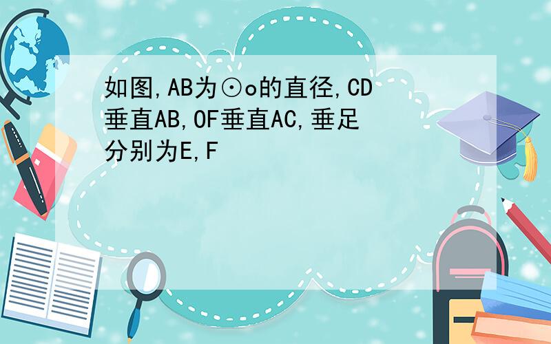 如图,AB为⊙o的直径,CD垂直AB,OF垂直AC,垂足分别为E,F