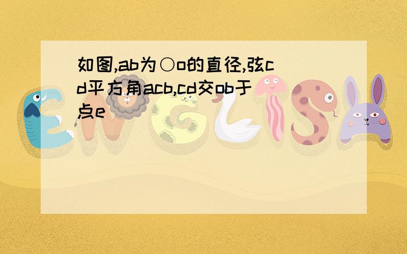 如图,ab为○o的直径,弦cd平方角acb,cd交ob于点e