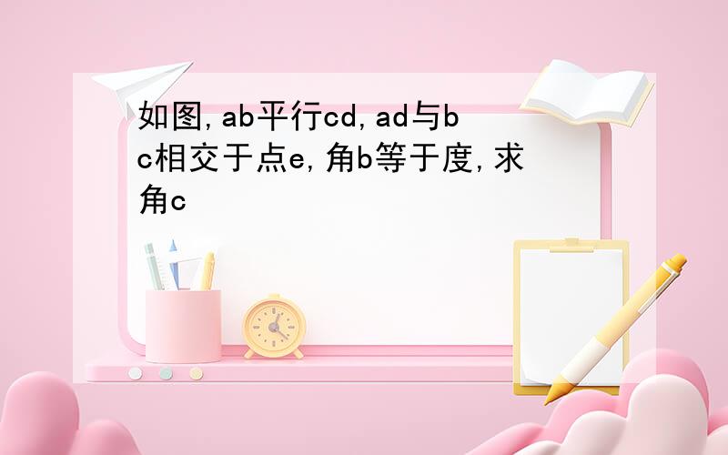 如图,ab平行cd,ad与bc相交于点e,角b等于度,求角c