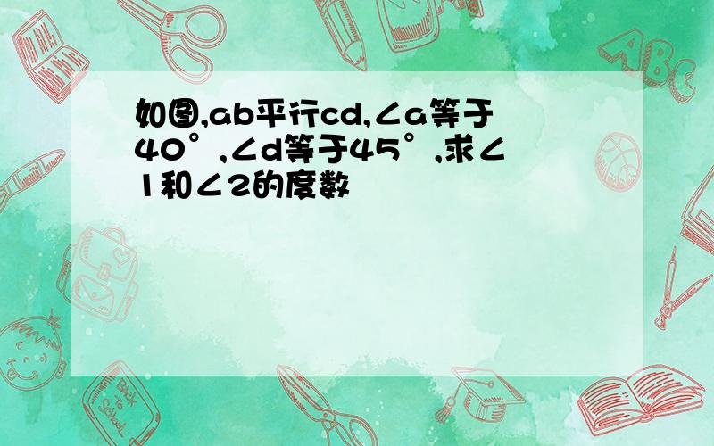 如图,ab平行cd,∠a等于40°,∠d等于45°,求∠1和∠2的度数