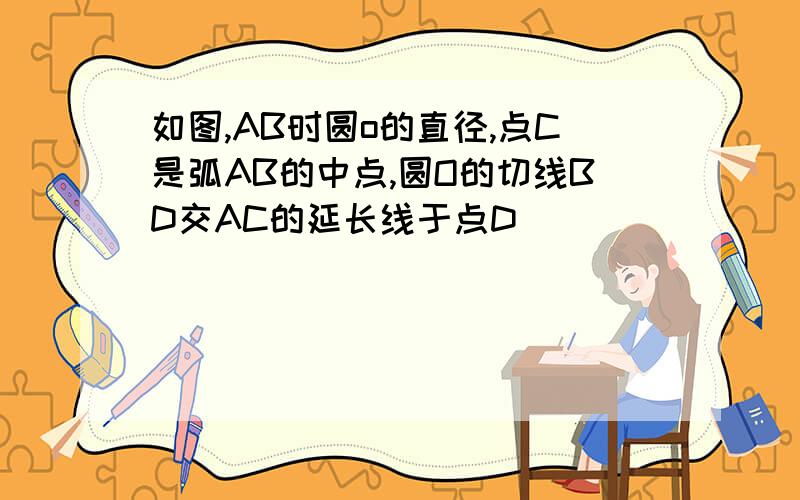 如图,AB时圆o的直径,点C是弧AB的中点,圆O的切线BD交AC的延长线于点D