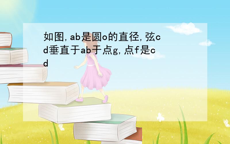 如图,ab是圆o的直径,弦cd垂直于ab于点g,点f是cd