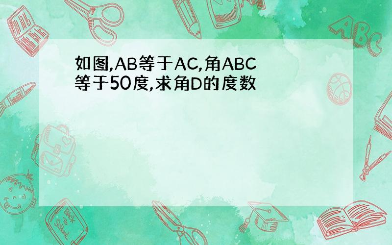 如图,AB等于AC,角ABC等于50度,求角D的度数