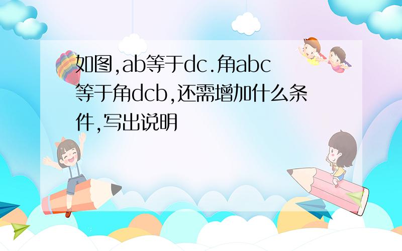 如图,ab等于dc.角abc等于角dcb,还需增加什么条件,写出说明