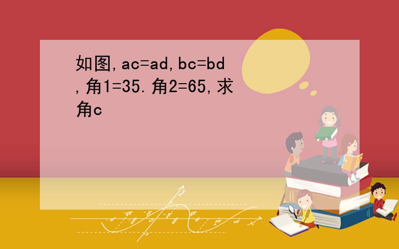 如图,ac=ad,bc=bd,角1=35.角2=65,求角c