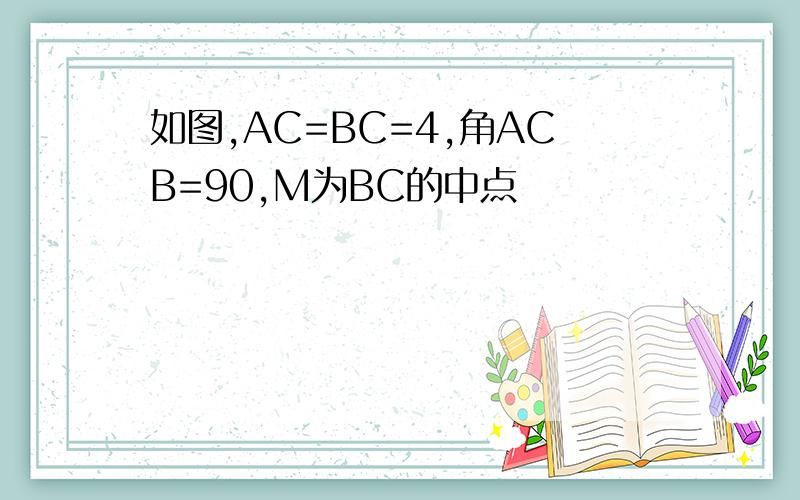 如图,AC=BC=4,角ACB=90,M为BC的中点