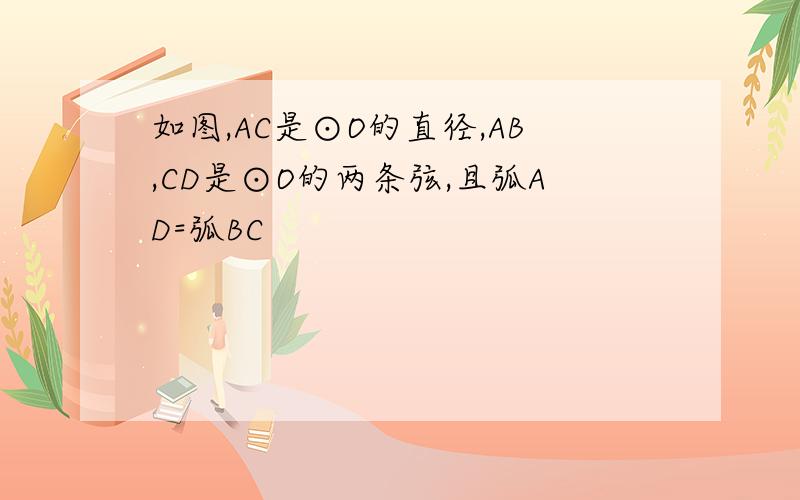 如图,AC是⊙O的直径,AB,CD是⊙O的两条弦,且弧AD=弧BC