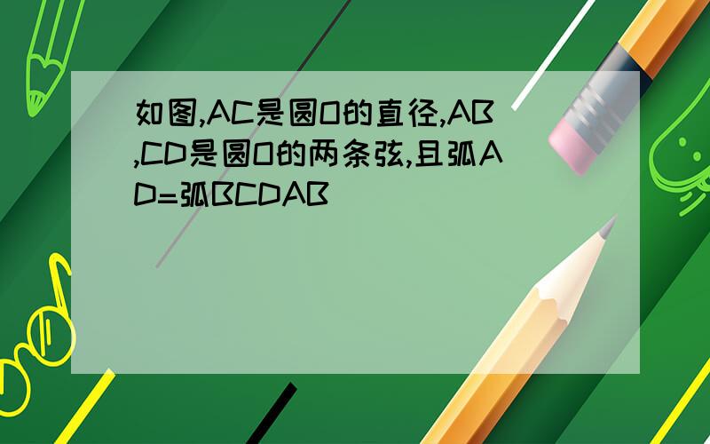 如图,AC是圆O的直径,AB,CD是圆O的两条弦,且弧AD=弧BCDAB