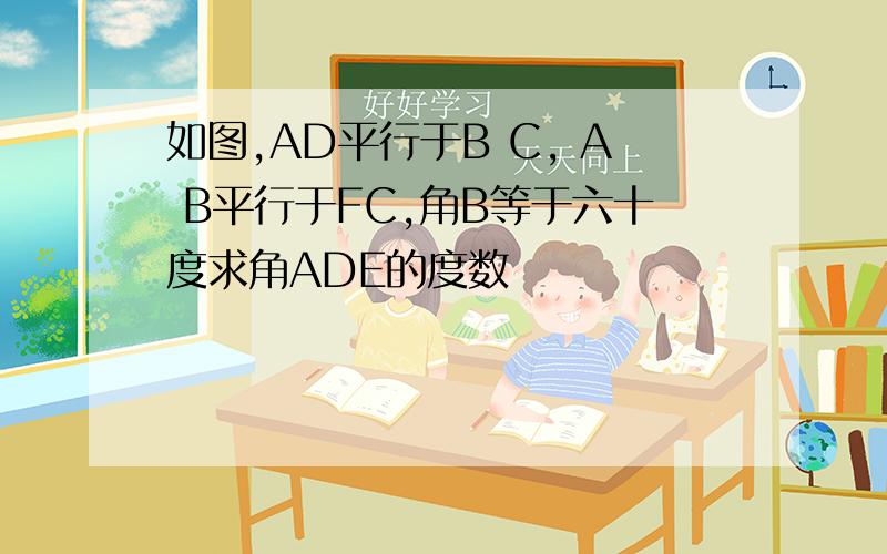 如图,AD平行于B C, A B平行于FC,角B等于六十度求角ADE的度数