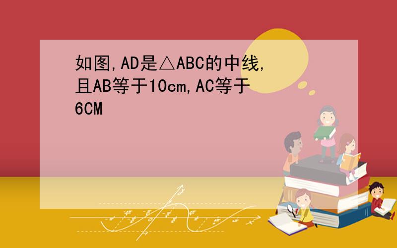 如图,AD是△ABC的中线,且AB等于10cm,AC等于6CM