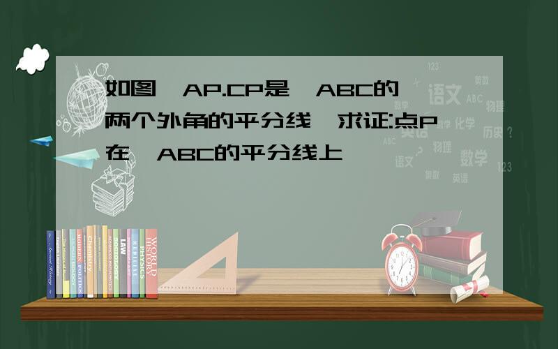 如图,AP.CP是△ABC的两个外角的平分线,求证:点P在∠ABC的平分线上