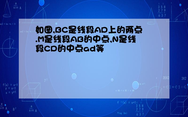 如图,BC是线段AD上的两点.M是线段AB的中点,N是线段CD的中点ad等