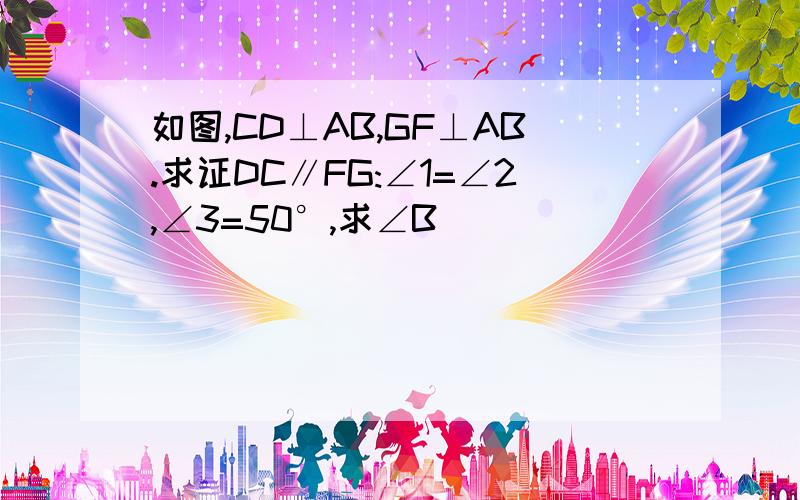 如图,CD⊥AB,GF⊥AB.求证DC∥FG:∠1=∠2,∠3=50°,求∠B