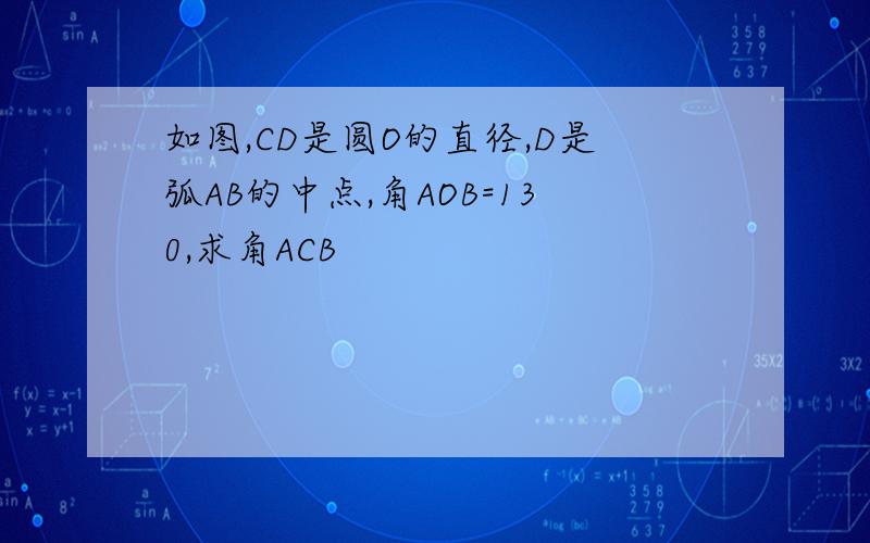 如图,CD是圆O的直径,D是弧AB的中点,角AOB=130,求角ACB