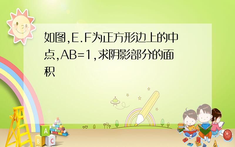 如图,E.F为正方形边上的中点,AB=1,求阴影部分的面积