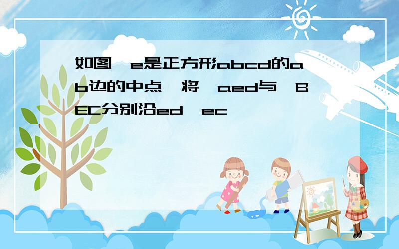 如图,e是正方形abcd的ab边的中点,将△aed与△BEC分别沿ed,ec