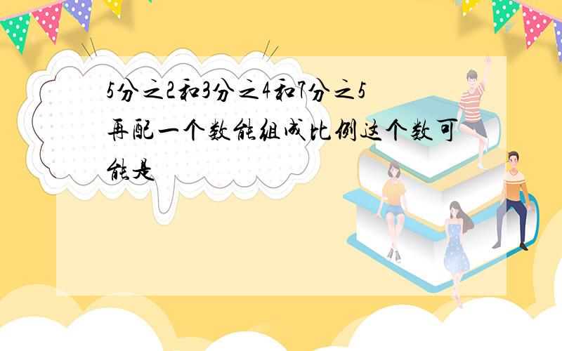 5分之2和3分之4和7分之5再配一个数能组成比例这个数可能是