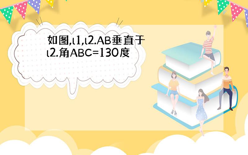 如图,l1,l2.AB垂直于l2.角ABC=130度