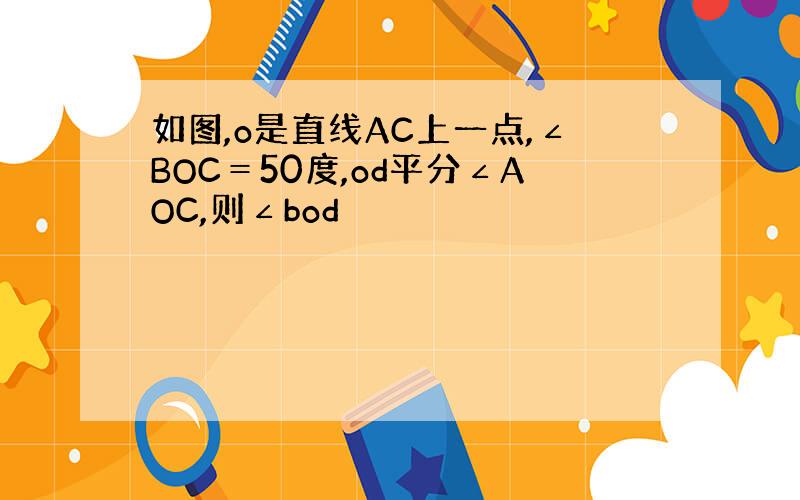 如图,o是直线AC上一点,∠BOC＝50度,od平分∠AOC,则∠bod