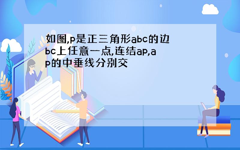 如图,p是正三角形abc的边bc上任意一点,连结ap,ap的中垂线分别交