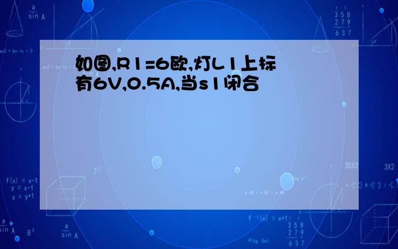 如图,R1=6欧,灯L1上标有6V,0.5A,当s1闭合