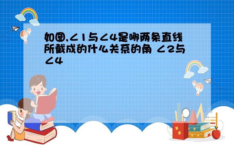 如图,∠1与∠4是哪两条直线所截成的什么关系的角 ∠2与∠4