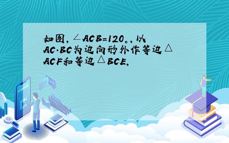 如图,∠ACB=120°,以AC.BC为边向形外作等边△ACF和等边△BCE,