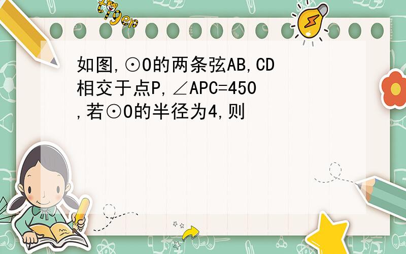 如图,⊙O的两条弦AB,CD相交于点P,∠APC=450,若⊙O的半径为4,则