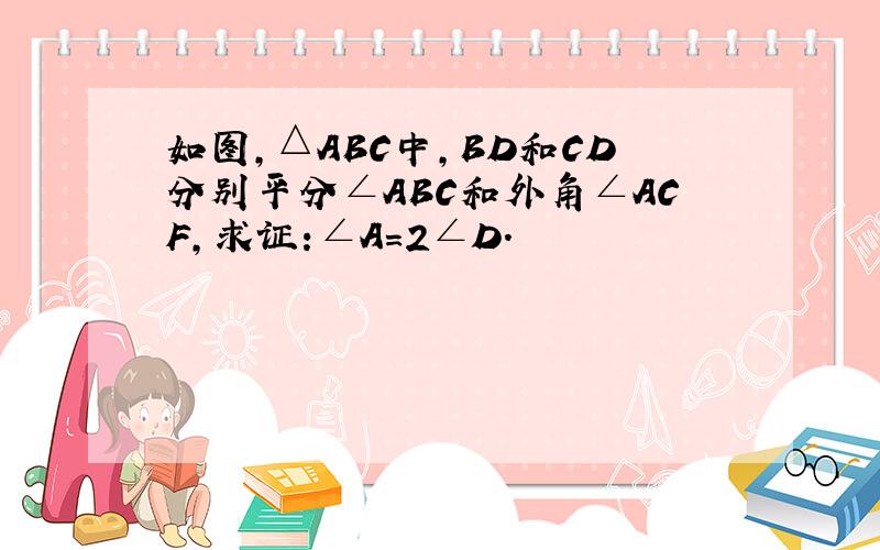 如图,△ABC中,BD和CD分别平分∠ABC和外角∠ACF,求证:∠A=2∠D.