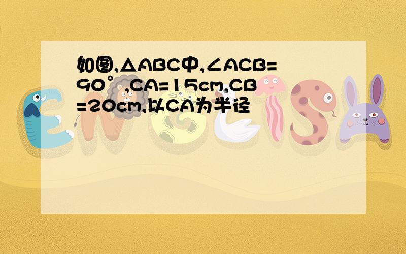 如图,△ABC中,∠ACB=90°,CA=15cm,CB=20cm,以CA为半径