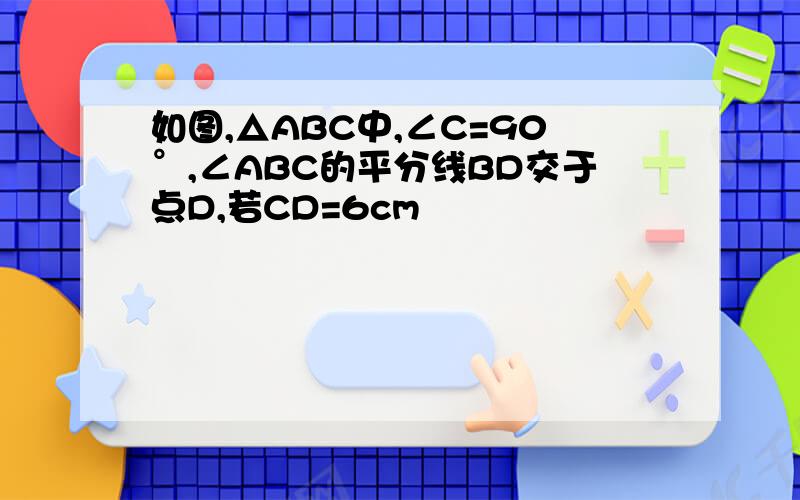 如图,△ABC中,∠C=90°,∠ABC的平分线BD交于点D,若CD=6cm