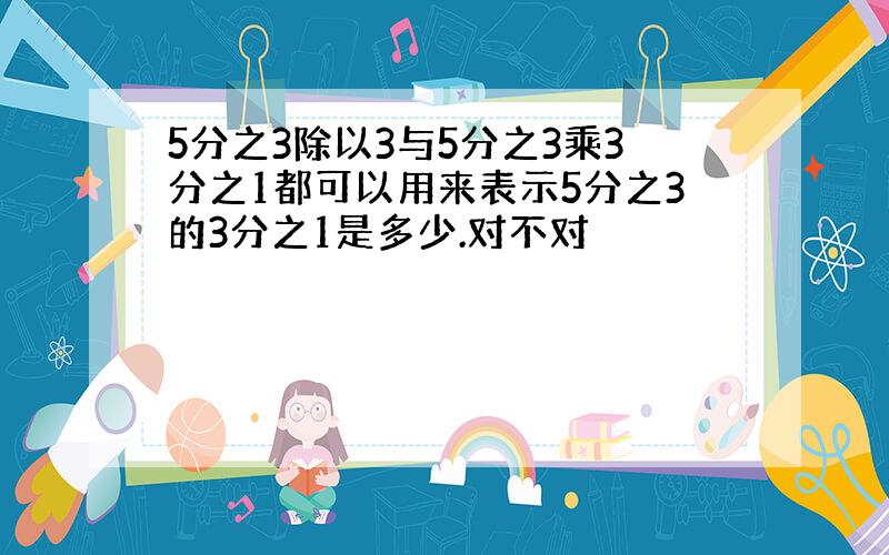 5分之3除以3与5分之3乘3分之1都可以用来表示5分之3的3分之1是多少.对不对